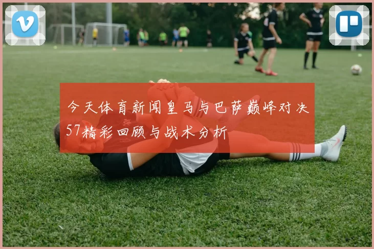 今天体育新闻皇马与巴萨巅峰对决57精彩回顾与战术分析