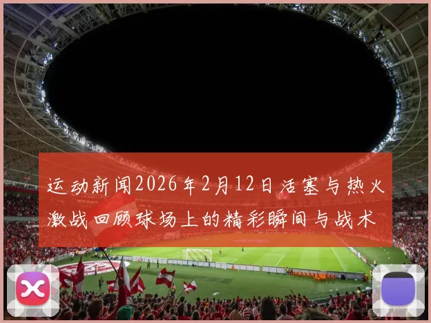 运动新闻2026年2月12日活塞与热火激战回顾球场上的精彩瞬间与战术较量
