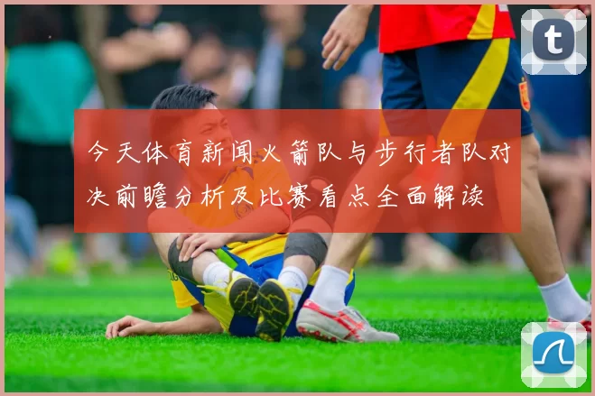 今天体育新闻火箭队与步行者队对决前瞻分析及比赛看点全面解读
