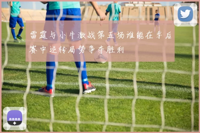 雷霆与小牛激战第五场谁能在季后赛中逆转局势争夺胜利
