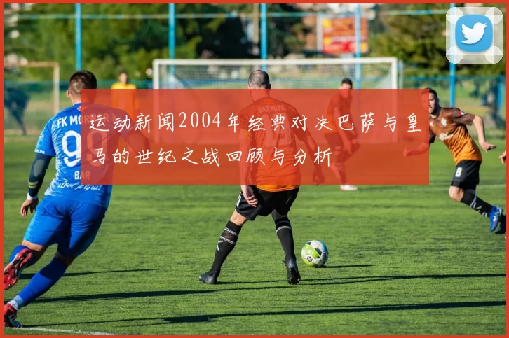 运动新闻2004年经典对决巴萨与皇马的世纪之战回顾与分析