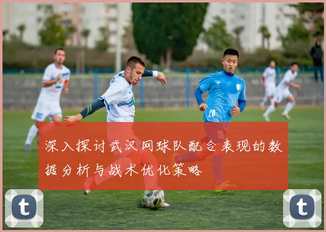 深入探讨武汉网球队配合表现的数据分析与战术优化策略