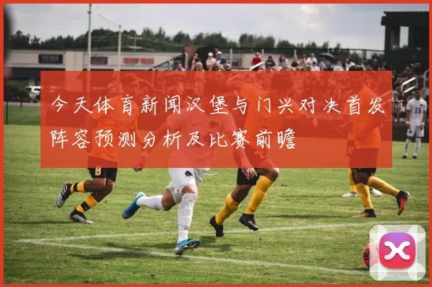 今天体育新闻汉堡与门兴对决首发阵容预测分析及比赛前瞻